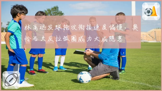 林高远发球抢攻衔接速度偏慢，奥恰洛夫反拉弧圈威力大成隐患