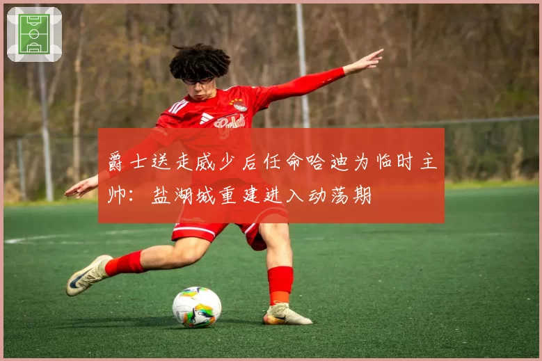 爵士送走威少后任命哈迪为临时主帅：盐湖城重建进入动荡期