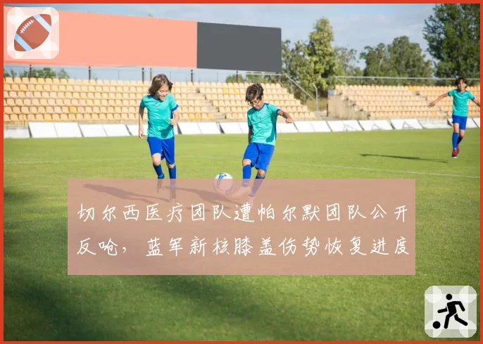 切尔西医疗团队遭帕尔默团队公开反呛,蓝军新核膝盖伤势恢复进度再起罗生门