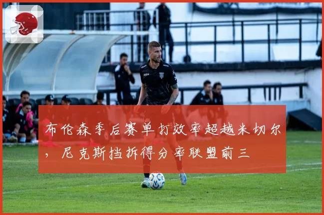 布伦森季后赛单打效率超越米切尔,尼克斯挡拆得分率联盟前三