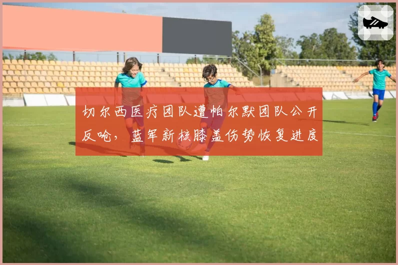 切尔西医疗团队遭帕尔默团队公开反呛,蓝军新核膝盖伤势恢复进度再起罗生门