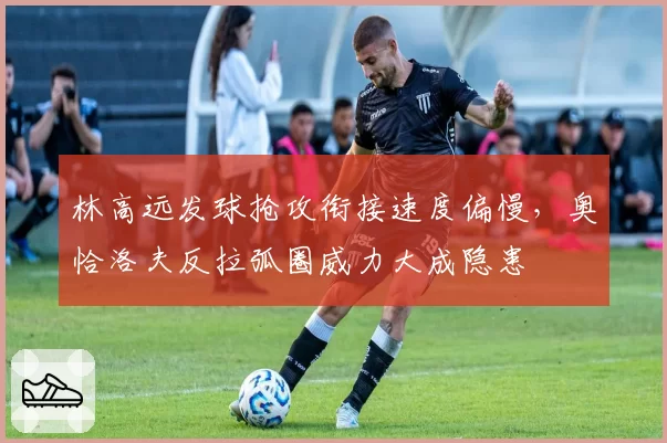 林高远发球抢攻衔接速度偏慢，奥恰洛夫反拉弧圈威力大成隐患