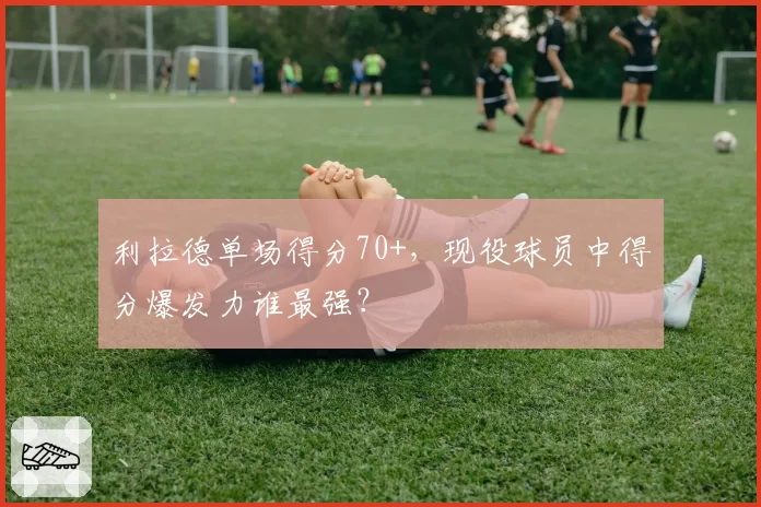 利拉德单场得分70+,现役球员中得分爆发力谁最强?