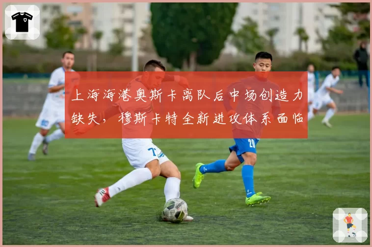 上海海港奥斯卡离队后中场创造力缺失,穆斯卡特全新进攻体系面临考验