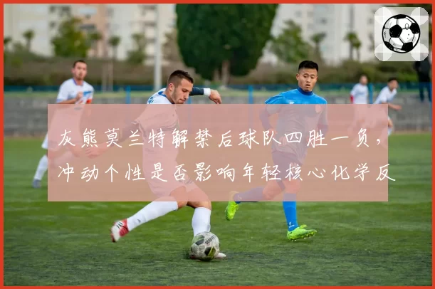 灰熊莫兰特解禁后球队四胜一负，冲动个性是否影响年轻核心化学反应？