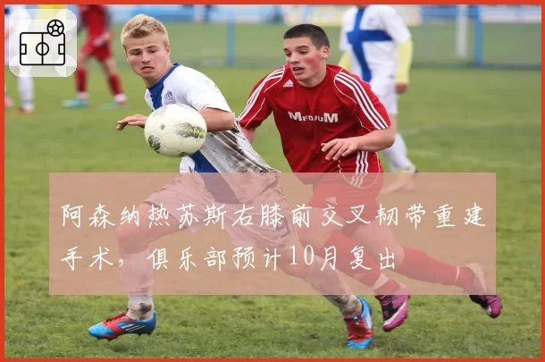 阿森纳热苏斯右膝前交叉韧带重建手术,俱乐部预计10月复出