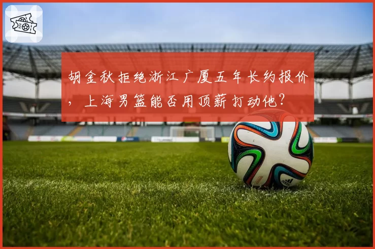 胡金秋拒绝浙江广厦五年长约报价,上海男篮能否用顶薪打动他?