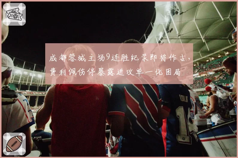 成都蓉城主场9连胜纪录即将作古,费利佩伤停暴露进攻单一化困局