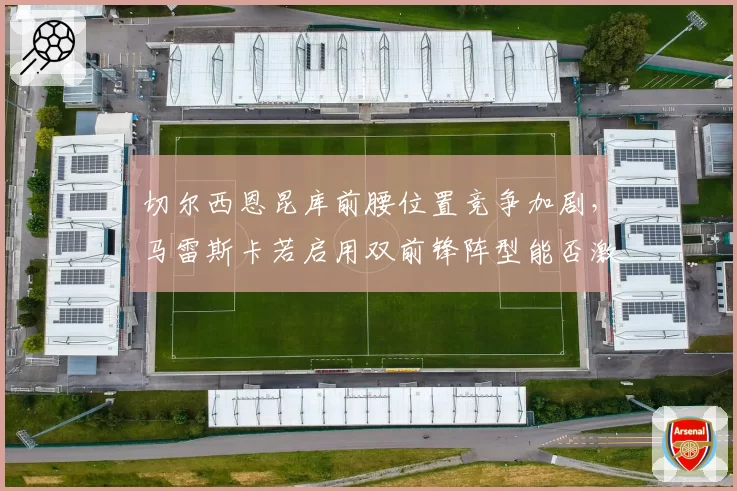 切尔西恩昆库前腰位置竞争加剧,马雷斯卡若启用双前锋阵型能否激活进攻