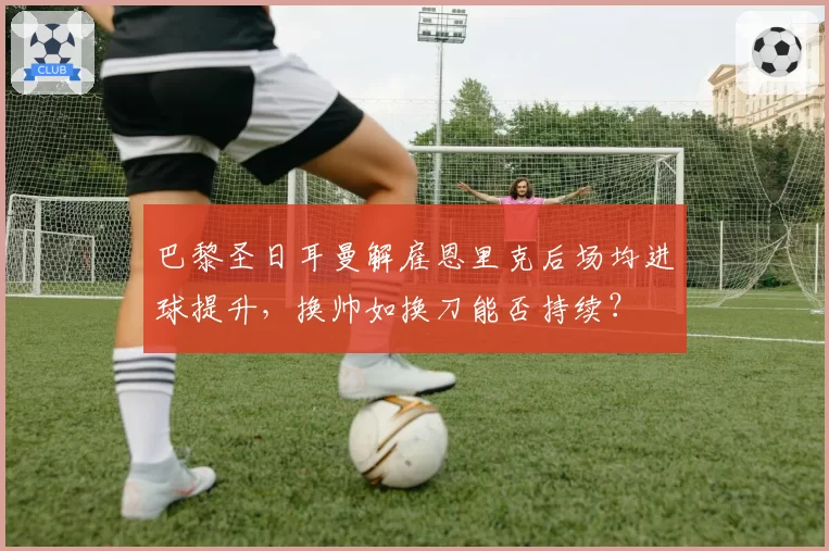 巴黎圣日耳曼解雇恩里克后场均进球提升,换帅如换刀能否持续?