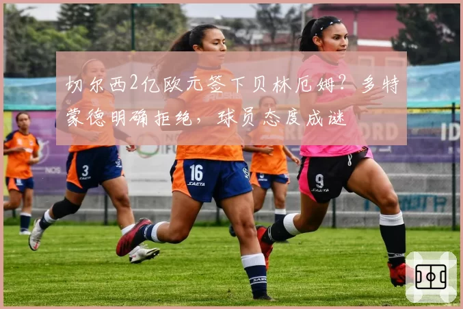 切尔西2亿欧元签下贝林厄姆?多特蒙德明确拒绝,球员态度成谜
