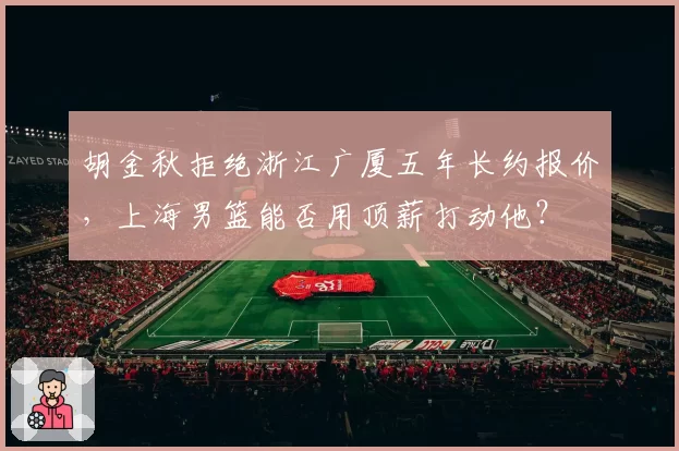 胡金秋拒绝浙江广厦五年长约报价,上海男篮能否用顶薪打动他?
