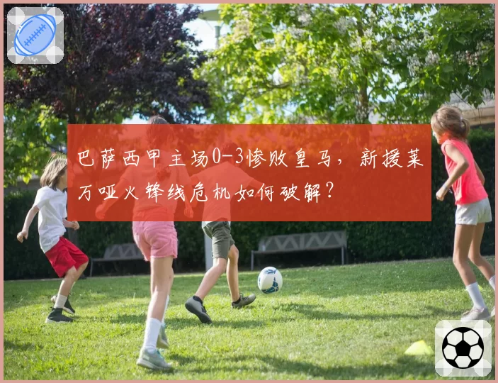 巴萨西甲主场0-3惨败皇马,新援莱万哑火锋线危机如何破解?