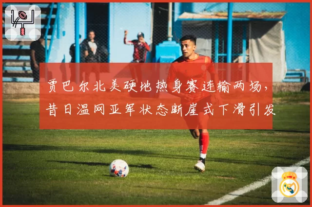 贾巴尔北美硬地热身赛连输两场,昔日温网亚军状态断崖式下滑引发担忧