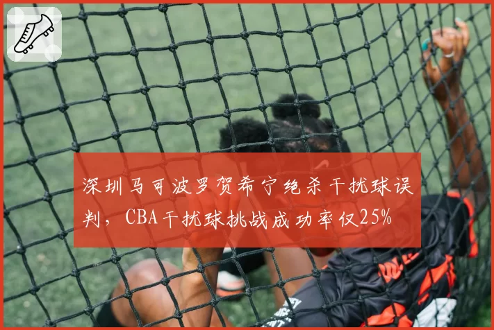 深圳马可波罗贺希宁绝杀干扰球误判,CBA干扰球挑战成功率仅25%