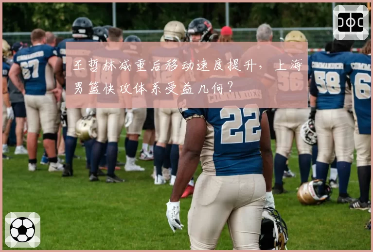 王哲林减重后移动速度提升,上海男篮快攻体系受益几何?