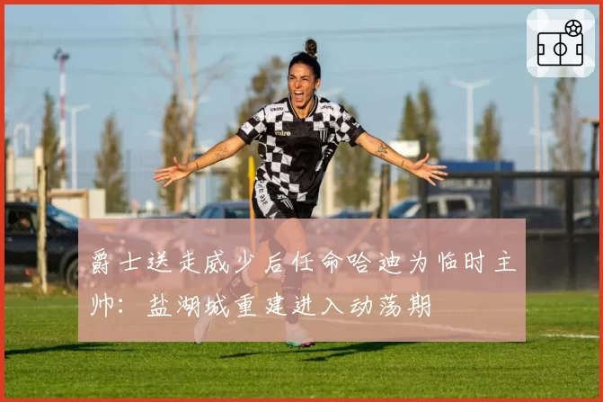 爵士送走威少后任命哈迪为临时主帅：盐湖城重建进入动荡期