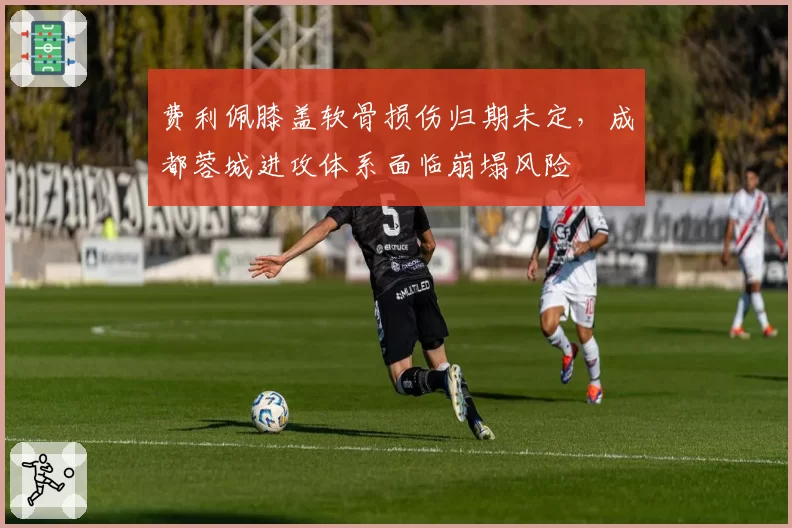 费利佩膝盖软骨损伤归期未定,成都蓉城进攻体系面临崩塌风险