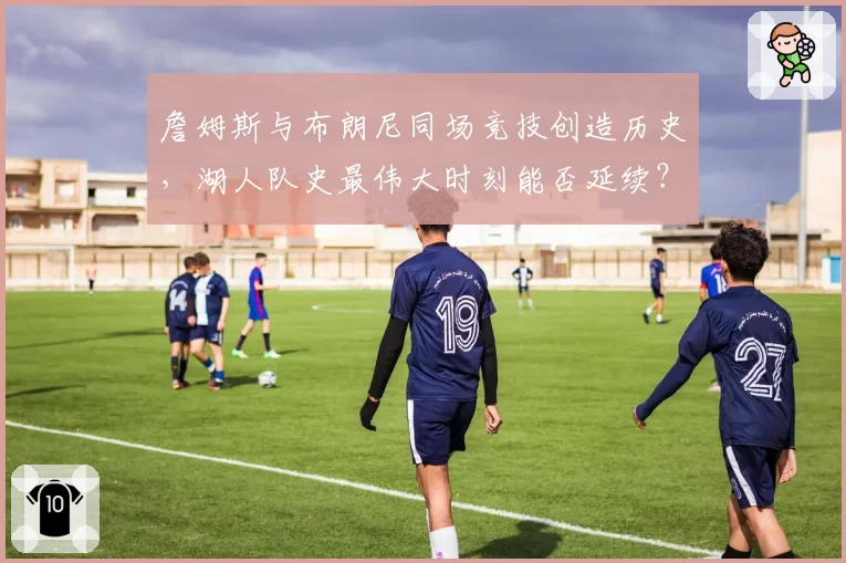 詹姆斯与布朗尼同场竞技创造历史，湖人队史最伟大时刻能否延续？