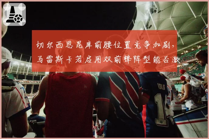 切尔西恩昆库前腰位置竞争加剧,马雷斯卡若启用双前锋阵型能否激活进攻