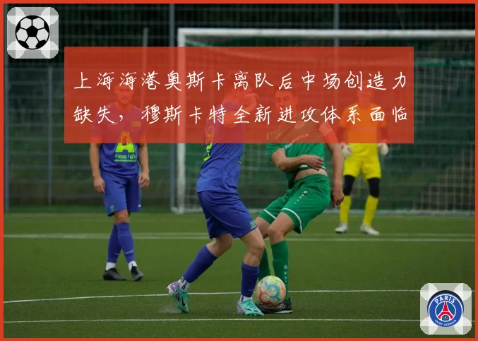 上海海港奥斯卡离队后中场创造力缺失,穆斯卡特全新进攻体系面临考验