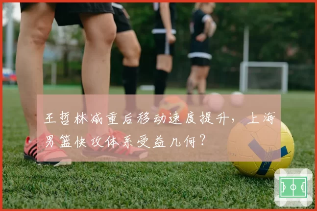 王哲林减重后移动速度提升，上海男篮快攻体系受益几何？