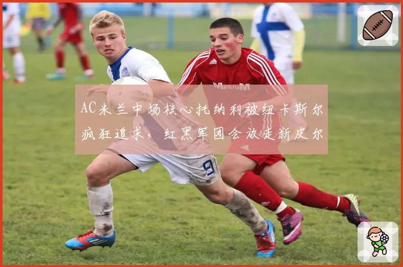 AC米兰中场核心托纳利被纽卡斯尔疯狂追求,红黑军团会放走新皮尔洛吗?