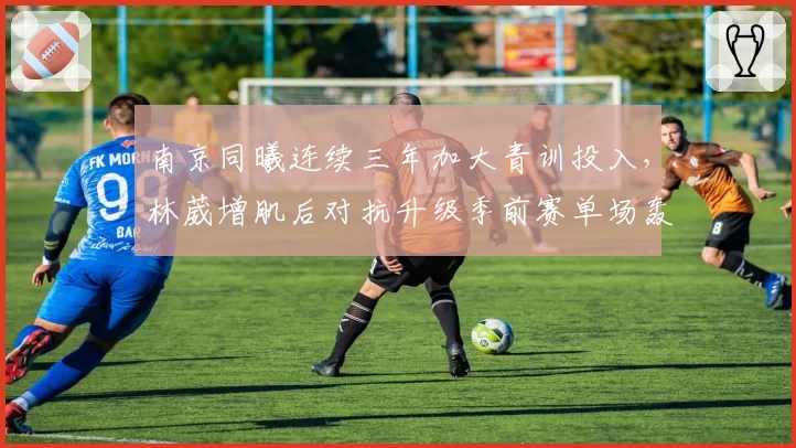 南京同曦连续三年加大青训投入,林葳增肌后对抗升级季前赛单场轰下31分__br_