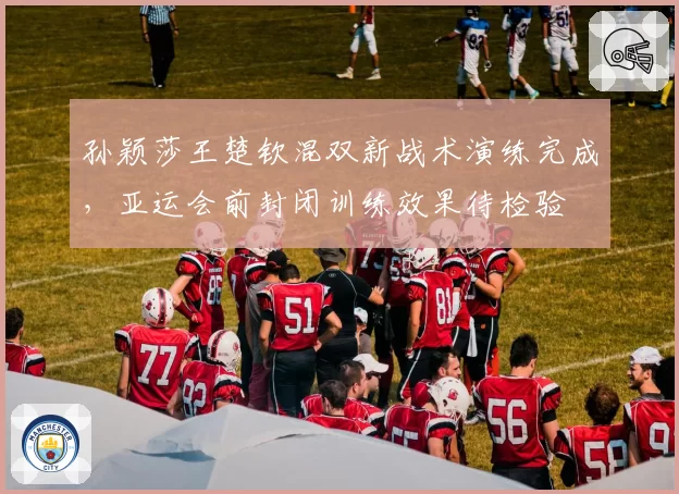 孙颖莎王楚钦混双新战术演练完成，亚运会前封闭训练效果待检验