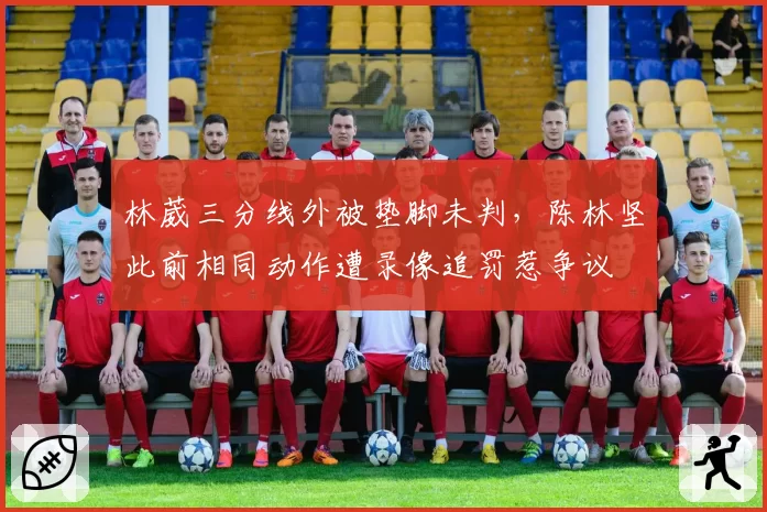 林葳三分线外被垫脚未判，陈林坚此前相同动作遭录像追罚惹争议