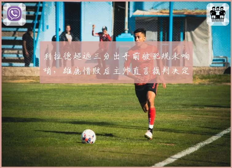 利拉德超远三分出手前被犯规未响哨，雄鹿惜败后主帅直言裁判决定胜负？
