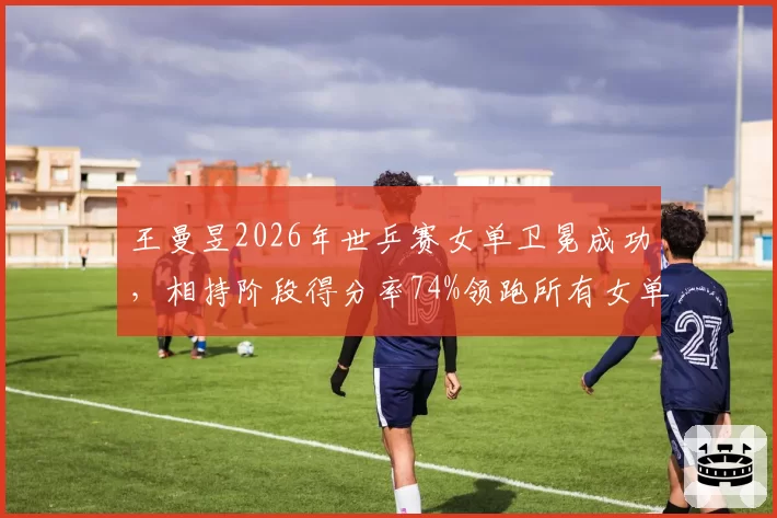 王曼昱2026年世乒赛女单卫冕成功,相持阶段得分率74%领跑所有女单选手