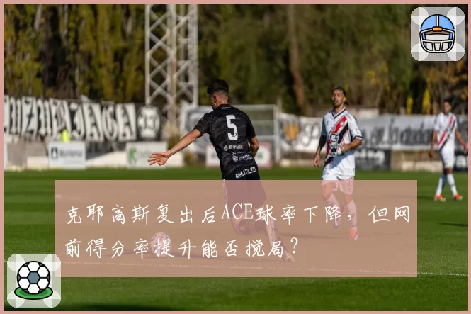 克耶高斯复出后ACE球率下降,但网前得分率提升能否搅局?