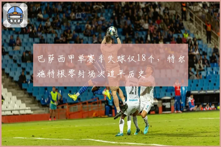 巴萨西甲单赛季失球仅18个，特尔施特根零封场次追平历史