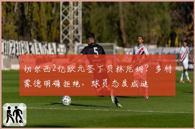 切尔西2亿欧元签下贝林厄姆?多特蒙德明确拒绝,球员态度成谜