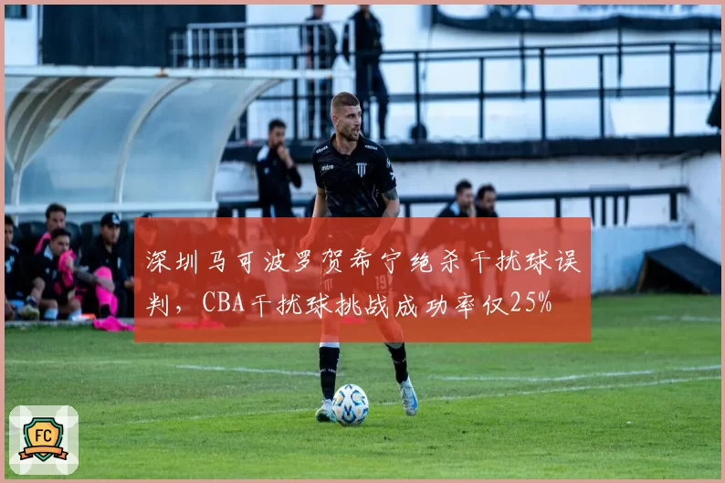深圳马可波罗贺希宁绝杀干扰球误判,CBA干扰球挑战成功率仅25%