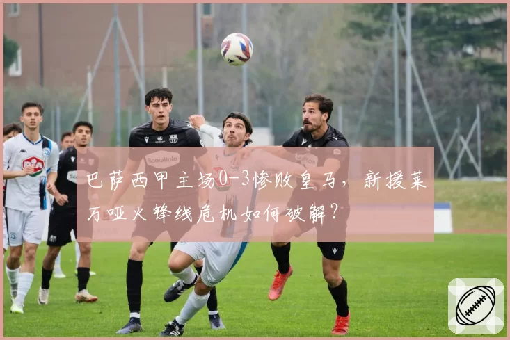 巴萨西甲主场0-3惨败皇马,新援莱万哑火锋线危机如何破解?