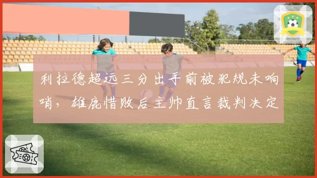 利拉德超远三分出手前被犯规未响哨，雄鹿惜败后主帅直言裁判决定胜负？