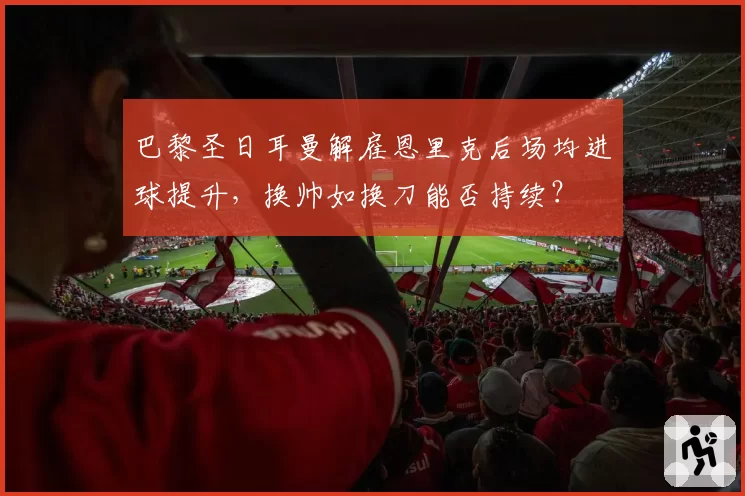 巴黎圣日耳曼解雇恩里克后场均进球提升,换帅如换刀能否持续?