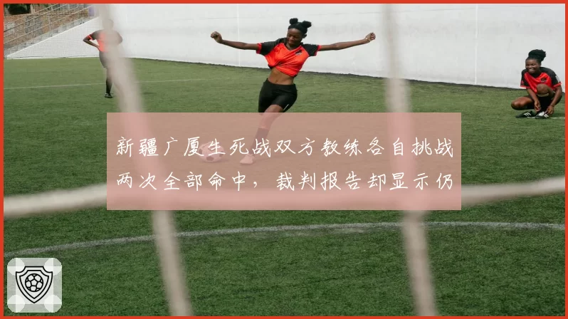 新疆广厦生死战双方教练各自挑战两次全部命中，裁判报告却显示仍有3次关键漏判__br_